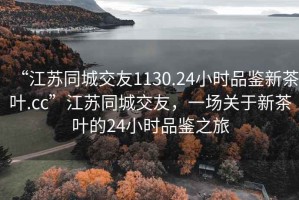 “江蘇同城交友1130.24小時(shí)品鑒新茶葉.cc”江蘇同城交友，一場(chǎng)關(guān)于新茶葉的24小時(shí)品鑒之旅