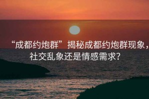 “成都約炮群”揭秘成都約炮群現象，社交亂象還是情感需求？