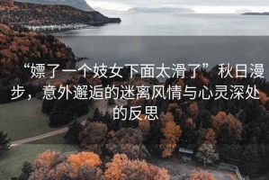 “嫖了一個妓女下面太滑了”秋日漫步，意外邂逅的迷離風情與心靈深處的反思