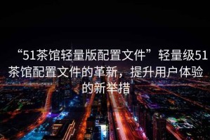 “51茶館輕量版配置文件”輕量級(jí)51茶館配置文件的革新，提升用戶體驗(yàn)的新舉措