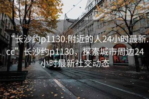 “長沙約p1130.附近的人24小時最新.cc”長沙約p1130，探索城市周邊24小時最新社交動態