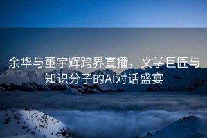 余華與董宇輝跨界直播，文學巨匠與知識分子的AI對話盛宴
