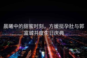 晨曦中的甜蜜時刻，方媛挺孕肚與郭富城共度生日慶典