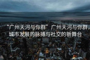 “廣州天河與你群”廣州天河與你群，城市發(fā)展的脈搏與社交的新舞臺