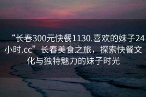 “長春300元快餐1130.喜歡的妹子24小時.cc”長春美食之旅，探索快餐文化與獨特魅力的妹子時光