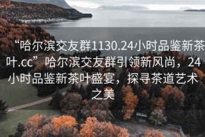 “哈爾濱交友群1130.24小時品鑒新茶葉.cc”哈爾濱交友群引領新風尚，24小時品鑒新茶葉盛宴，探尋茶道藝術之美