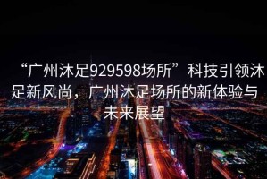 “廣州沐足929598場所”科技引領沐足新風尚，廣州沐足場所的新體驗與未來展望