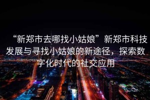 “新鄭市去哪找小姑娘”新鄭市科技發展與尋找小姑娘的新途徑，探索數字化時代的社交應用