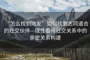 “怎么找到炮友”如何找到志同道合的社交伙伴—理性看待社交關(guān)系中的親密關(guān)系構(gòu)建