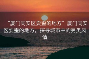“廈門同安區耍歪的地方”廈門同安區耍歪的地方，探尋城市中的另類風情