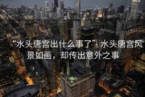 “水頭唐宮出什么事了”水頭唐宮風(fēng)景如畫，卻傳出意外之事