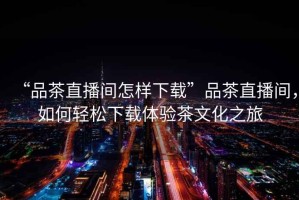 “品茶直播間怎樣下載”品茶直播間，如何輕松下載體驗茶文化之旅