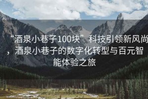 “酒泉小巷子100塊”科技引領(lǐng)新風(fēng)尚，酒泉小巷子的數(shù)字化轉(zhuǎn)型與百元智能體驗(yàn)之旅