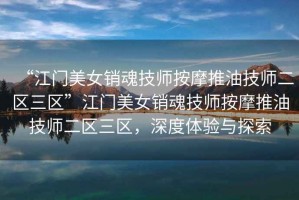 “江門美女銷魂技師按摩推油技師二區三區”江門美女銷魂技師按摩推油技師二區三區，深度體驗與探索