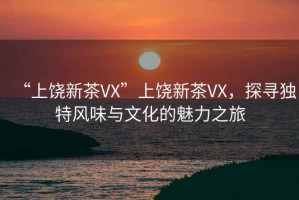 “上饒新茶VX”上饒新茶VX，探尋獨特風(fēng)味與文化的魅力之旅
