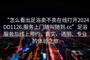 “怎么看出足浴賣不賣在線打開2024DD1126.服務(wù)上門隨叫隨到.cc”足浴服務(wù)與線上預(yù)約，真實、透明、專業(yè)的體驗之旅