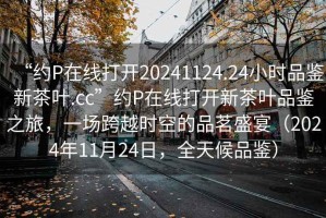 “約P在線打開20241124.24小時品鑒新茶葉.cc”約P在線打開新茶葉品鑒之旅，一場跨越時空的品茗盛宴（2024年11月24日，全天候品鑒）