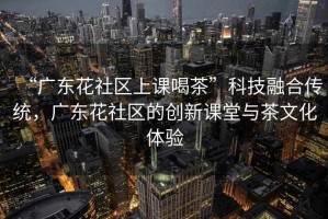 “廣東花社區上課喝茶”科技融合傳統，廣東花社區的創新課堂與茶文化體驗