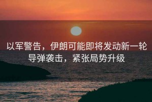 以軍警告，伊朗可能即將發(fā)動新一輪導(dǎo)彈襲擊，緊張局勢升級