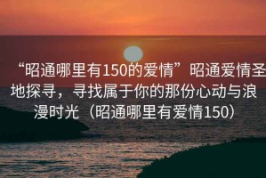 “昭通哪里有150的愛情”昭通愛情圣地探尋，尋找屬于你的那份心動與浪漫時光（昭通哪里有愛情150）