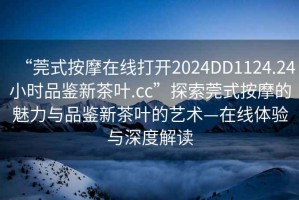 “莞式按摩在線打開2024DD1124.24小時品鑒新茶葉.cc”探索莞式按摩的魅力與品鑒新茶葉的藝術(shù)—在線體驗與深度解讀