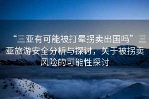 “三亞有可能被打暈拐賣出國(guó)嗎”三亞旅游安全分析與探討，關(guān)于被拐賣風(fēng)險(xiǎn)的可能性探討