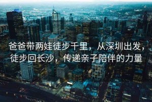 爸爸帶兩娃徒步千里，從深圳出發，徒步回長沙，傳遞親子陪伴的力量