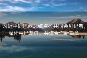 習(xí)近平同巴西總統(tǒng)盧拉共同會(huì)見記者，深化中巴友誼，共謀合作新篇章