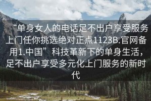 “單身女人的電話足不出戶享受服務(wù)上門任你挑選絕對正點1123B.官網(wǎng)備用1.中國”科技革新下的單身生活，足不出戶享受多元化上門服務(wù)的新時代