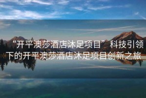 “開平澳莎酒店沐足項目”科技引領下的開平澳莎酒店沐足項目創(chuàng)新之旅