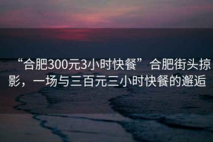 “合肥300元3小時快餐”合肥街頭掠影，一場與三百元三小時快餐的邂逅