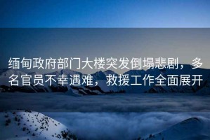 緬甸政府部門大樓突發(fā)倒塌悲劇，多名官員不幸遇難，救援工作全面展開