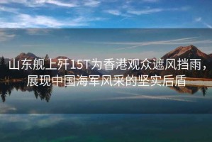 山東艦上殲15T為香港觀眾遮風(fēng)擋雨，展現(xiàn)中國海軍風(fēng)采的堅(jiān)實(shí)后盾