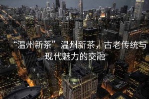“溫州新茶”溫州新茶，古老傳統與現代魅力的交融