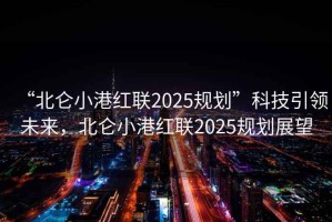 “北侖小港紅聯2025規劃”科技引領未來，北侖小港紅聯2025規劃展望