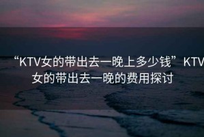 “KTV女的帶出去一晚上多少錢”KTV女的帶出去一晚的費(fèi)用探討