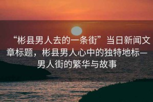 “彬縣男人去的一條街”當日新聞文章標題，彬縣男人心中的獨特地標—男人街的繁華與故事