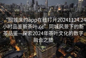 “同城床約app在線打開20241124.24小時品鑒新茶葉.cc”同城風景下的新茶品鑒—探索2024年茶葉文化的數(shù)字融合之旅
