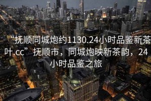 “撫順同城炮約1130.24小時品鑒新茶葉.cc”撫順市，同城炮映新茶韻，24小時品鑒之旅