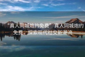 “真人同城炮約免費”真人同城炮約免費，探索現代社交新潮流