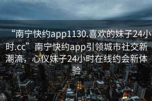 “南寧快約app1130.喜歡的妹子24小時.cc”南寧快約app引領城市社交新潮流，心儀妹子24小時在線約會新體驗