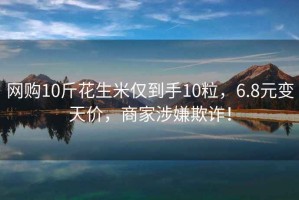 網購10斤花生米僅到手10粒，6.8元變天價，商家涉嫌欺詐！