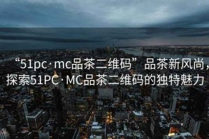 “51pc·mc品茶二維碼”品茶新風尚，探索51PC·MC品茶二維碼的獨特魅力