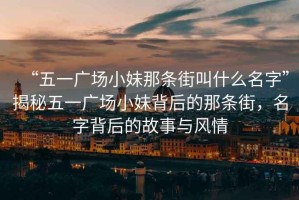 “五一廣場小妹那條街叫什么名字”揭秘五一廣場小妹背后的那條街，名字背后的故事與風(fēng)情