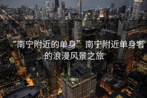 “南寧附近的單身”南寧附近單身者的浪漫風景之旅 “南寧附近的單身”南寧附近單身者的浪漫風景之旅
