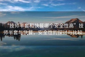 “技師半套和快餐哪個安全性高”技師半套與快餐，安全性的探討與比較