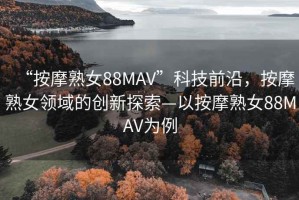 “按摩熟女88MAV”科技前沿，按摩熟女領域的創新探索—以按摩熟女88MAV為例