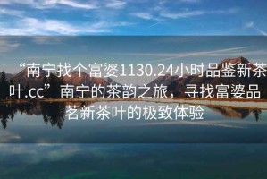 “南寧找個富婆1130.24小時品鑒新茶葉.cc”南寧的茶韻之旅，尋找富婆品茗新茶葉的極致體驗