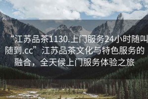 “江蘇品茶1130.上門服務(wù)24小時隨叫隨到.cc”江蘇品茶文化與特色服務(wù)的融合，全天候上門服務(wù)體驗之旅