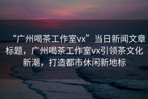 “廣州喝茶工作室vx”當日新聞文章標題，廣州喝茶工作室vx引領茶文化新潮，打造都市休閑新地標